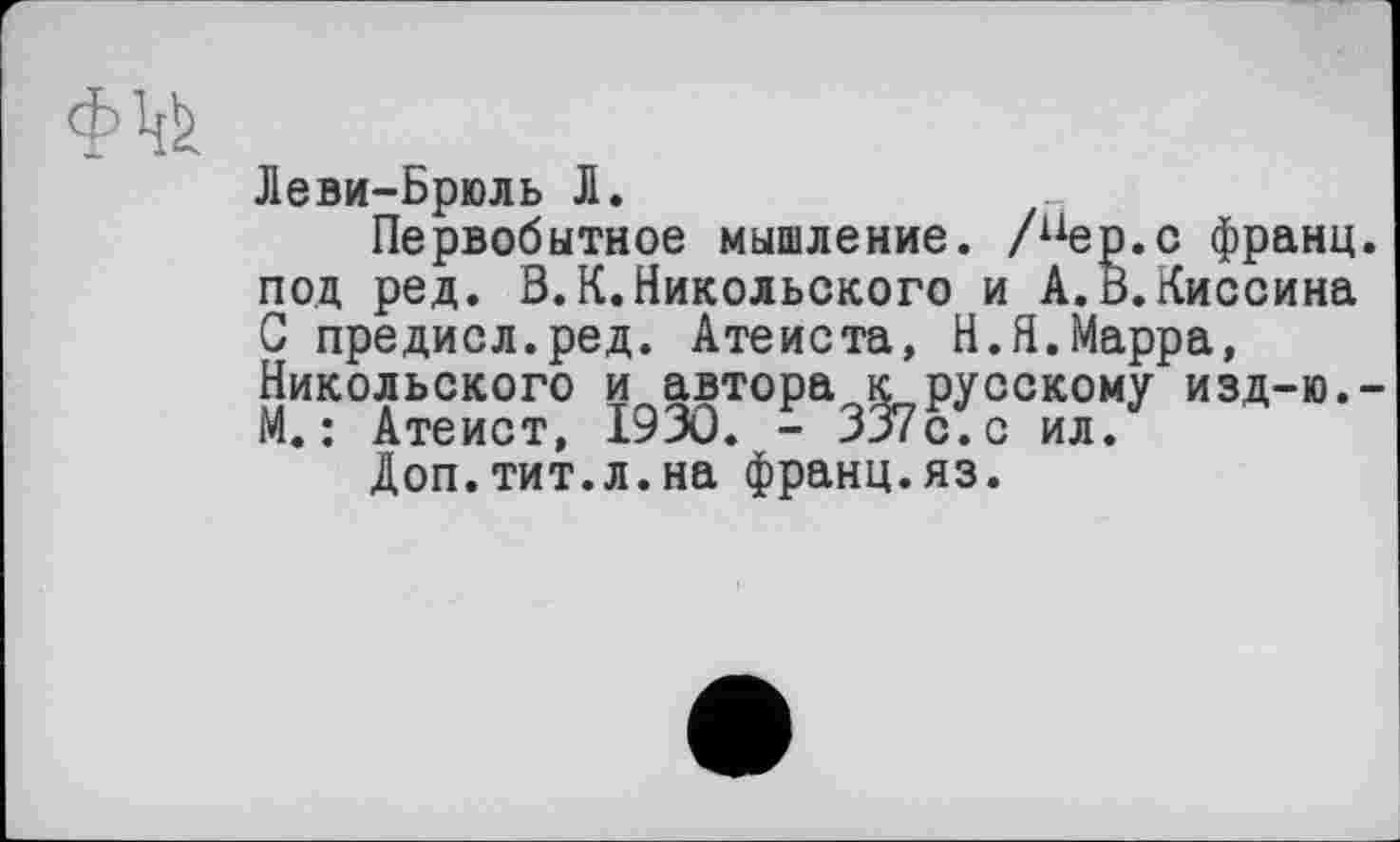 ﻿Леви-Брюль Л.
Первобытное мышление. /пер.с франц под ред. В.К.Никольского и А.В.Киссина С предисл.ред. Атеиста, Н.Я.Марра, Никольского и автора к русскому изд-ю. М. : Атеист, 1930. - 337с. с ил.
Доп.тит.л.на франц.яз.